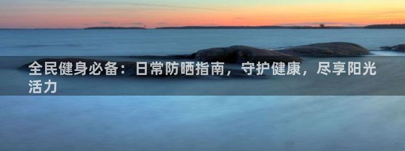 尊龙ag旗舰厅手机版：全民健身必备：日常防晒指南，守护健