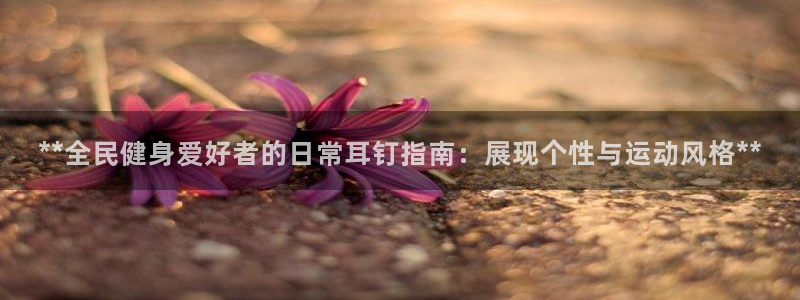 尊龙凯时几百万怎么下：**全民健身爱好者的日常耳钉指南：